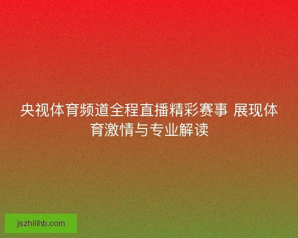央视体育频道全程直播精彩赛事 展现体育激情与专业解读