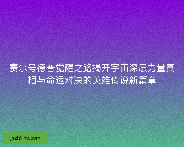 赛尔号德普觉醒之路揭开宇宙深层力量真相与命运对决的英雄传说新篇章