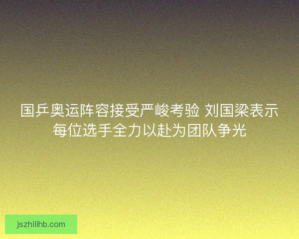 国乒奥运阵容接受严峻考验 刘国梁表示每位选手全力以赴为团队争光