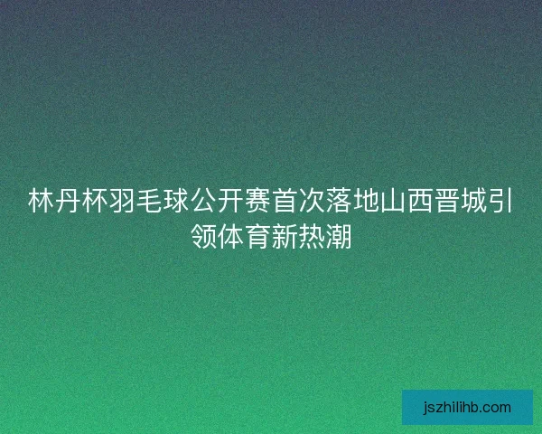 林丹杯羽毛球公开赛首次落地山西晋城引领体育新热潮