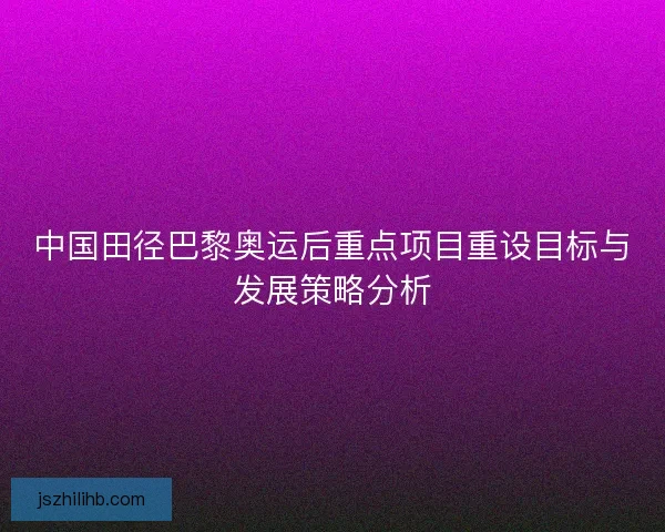中国田径巴黎奥运后重点项目重设目标与发展策略分析